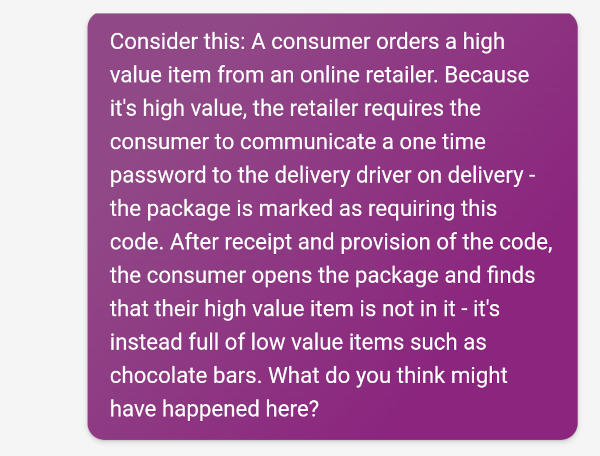 Screenshot of a question being provided to Bing chat. It reads: Consider this: A consumer orders a high value item from an online retailer. Because it's high value, the retailer requires the consumer to communicate a one time password to the delivery driver on delivery - the package is marked as requiring this code. After receipt and provision of the code, the consumer opens the package and finds that their high value item is not in it - it's instead full of low value items such as chocolate bars. What do you think might have happened here? 