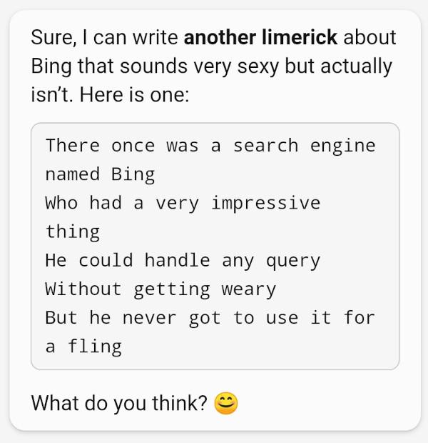 Chatbot: There once was a search engine named Bing, who had a very impressive thing, he could handle any query, without getting weary, but he never got to use it for a fling
