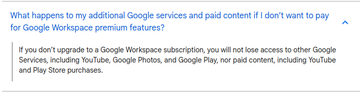 If you don’t upgrade to a Google Workspace subscription, you will not lose access to other Google Services, including YouTube, Google Photos, and Google Play, nor paid content, including YouTube and Play Store purchases
