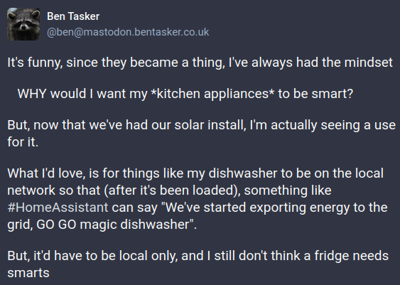 I tooted: It's funny, since they became a thing, I've always had the mindset "WHY would I want my *kitchen appliances* to be smart?"". But, now that we've had our solar install, I'm actually seeing a use for it. What I'd love, is for things like my dishwasher to be on the local network so that (after it's been loaded), something like HomeAssistant can say "We've started exporting energy to the grid, GO GO magic dishwasher". But, it'd have to be local only, and I still don't think a fridge needs smarts